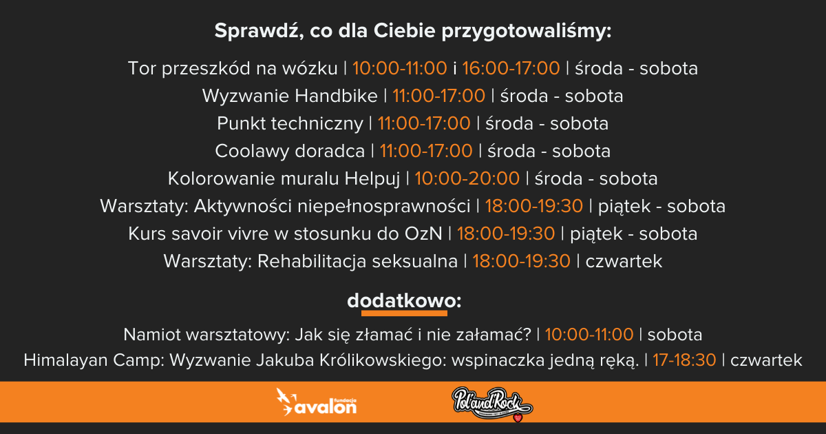  Na grafice harmonogram aktywności na stoisku Fundacji Avalon: Tor przeszkód na wózku, dziesiąta - jedenasta i szesnasta - siedemnasta, środa - sobota, Wyzwanie Handbike, jedenasta - siedemnasta, środa - sobota, Punkt techniczny, jedenasta - siedemnasta, środa - sobota, Coolawy doradca, jedenasta - siedemnasta, środa - sobota, Kolorowanie muralu Helpuj, dziesiąta - dwudziesta, środa - sobota, Warsztaty: Aktywności niepełnosprawności, osiemnasta - dziewiętnasta trzydzieści, piątek - sobota, Kurs savoir vivre w stosunku do OzN, osiemnasta - dziewiętnasta trzydzieści, piątek - sobota, Warsztaty: Rehabilitacja seksualna, osiemnasta - dziewiętnasta trzydzieści , czwartek, dodatkowo: Namiot warsztatowy: Jak się złamać i nie załamać? dziesiąta - jedenasta, sobota, Himalayan Camp: Wyzwanie Jakuba Królikowskiego: wspinaczka jedną ręką. siedemnasta, osiemnasta trzydzieści, czwartek.