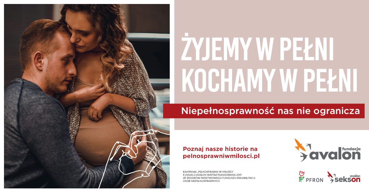 Na grafice zdjęcie Sylwii Gajewskiej w ciąży i Tomka - jej męża, przytulającego się do jej brzucha. Napis Żyjemy w pełni. Kochamy w pełni. Niepełnosprawność nas nie ogranicza. Poznaj nasze historie na pełnosprawniwmilosci.pl. Kampania Pełnosprawni w miłości współfinansowana jest ze środków Państwowego Funduszu Rehabilitacji Osób Niepełnosprawnych. Logotyp Fundacji Avalon, Projektu Sekson oraz Państwowego Funduszu Rehabilitacji Osób Niepełnosprawnych