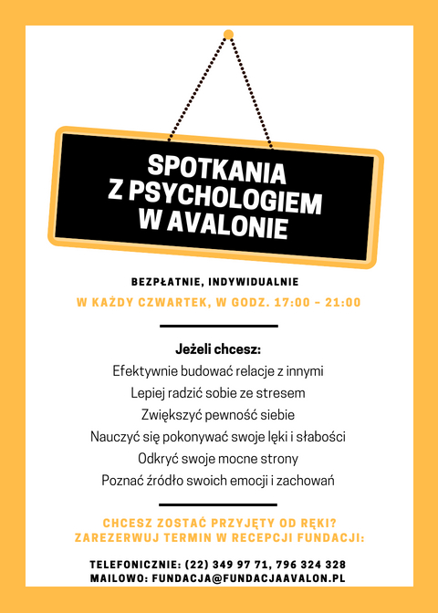 Na grafice napis Spotkania z psychologiem w Avalonie Bezpłatne, indywidualne, w każdy czwartek 17.00 - 21.00 Jeżeli chcesz: efektywnie budować relację z innymi, Lepiej radzić sobie ze stresem, zwiększyć pewność siebie, nauczyć się pokonywać swoje lęki i słąbości, odkryć swoje mocne strony, poznać źródło swoich emocji i zachowań. Chcesz zostać przyjęty od ręki? Zarezerwuj termin w recepcji Fundacji: telefonicznie: 22 349 97 71, 796 324 328, mailowo: fundacja@fundacjaavalon.pl 