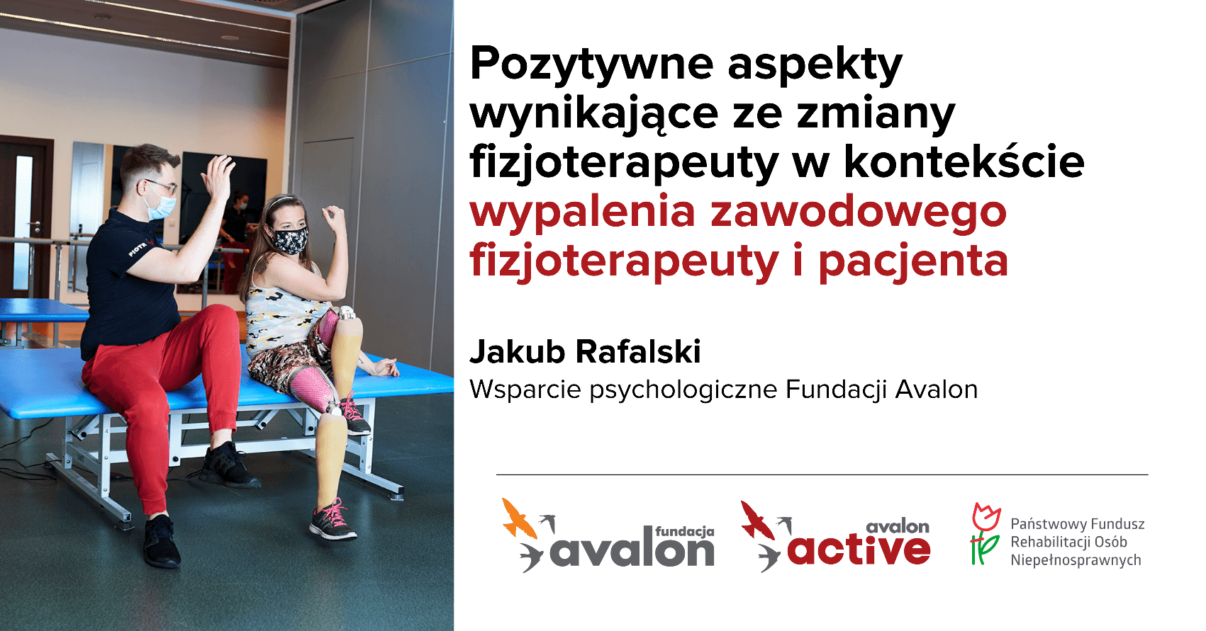 Na grafice zdjęcie pacjentki i fizjoterapeuty podczas ćwiczeń na sali rehabilitacyjnej. Napis: Pozytywne aspekty wynikające ze zmiany fizjoterapeuty w kontekście wypalenia zawodowego fizjoterapeuty i pacjenta, Jakub Rafalski, wsparcie psychologiczne Fundacji Avalon, Logotypy Fundacji Avalon, Avalon Active oraz Państwowego Funduszu Rehabilitacji Osób Niepełnosprawnych.