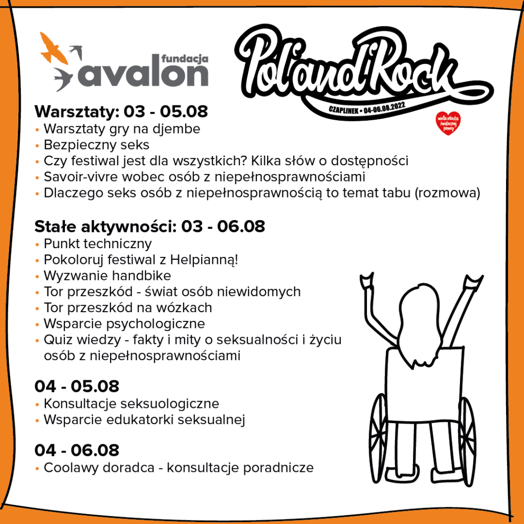 Na grafice harmonogram działania strefy Fundacji Avalon na Pol'andRock Festivalu. Warsztaty: 03 - 05.08 Warsztaty gry na djembe, Bezpieczny seks, Czy festiwal jest dla wszystkich? Kilka słów o dostępności, Savoir-vivre wobec osób z niepełnosprawnościami, Dlaczego seks osób z niepełnością to temat tabu (rozmowa). Stale aktywności: 03 - 06.08: Punkt techniczny, Pokoloruj festiwal z Helpianną!, Wyzwanie handbike, Tor przeszkód - świat osób niewidomych, Tor przeszkód na wóxkach, Wsparcie psychologiczne, Quiz wiedzy - fakty i mity o seksualności i życiu osób z niepełnosprawnościami; 04 - 05.08: Konsultacje seksuologiczne, Wsparcie edukatorki seksualnej; 04 - 06.08 Coolawy doradca - konsultacje poradnicze 